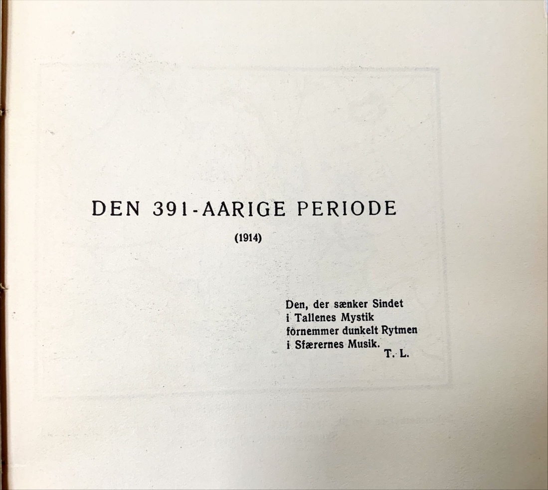 DEN 
391-AARIGE PERIODE 
(1914) 
Den, der sænker Sindet 
i Tallenes Mystik 
fornemmer dunkelt Rytmen 
i Sfærernes Musik. 
